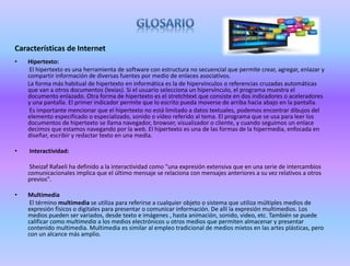 Características de Internet
• Hipertexto:
El hipertexto es una herramienta de software con estructura no secuencial que permite crear, agregar, enlazar y
compartir información de diversas fuentes por medio de enlaces asociativos.
La forma más habitual de hipertexto en informática es la de hipervínculos o referencias cruzadas automáticas
que van a otros documentos (lexías). Si el usuario selecciona un hipervínculo, el programa muestra el
documento enlazado. Otra forma de hipertexto es el stretchtext que consiste en dos indicadores o aceleradores
y una pantalla. El primer indicador permite que lo escrito pueda moverse de arriba hacia abajo en la pantalla.
Es importante mencionar que el hipertexto no está limitado a datos textuales, podemos encontrar dibujos del
elemento especificado o especializado, sonido o vídeo referido al tema. El programa que se usa para leer los
documentos de hipertexto se llama navegador, browser, visualizador o cliente, y cuando seguimos un enlace
decimos que estamos navegando por la web. El hipertexto es una de las formas de la hipermedia, enfocada en
diseñar, escribir y redactar texto en una media.
• Interactividad:
Sheizaf Rafaeli ha definido a la interactividad como "una expresión extensiva que en una serie de intercambios
comunicacionales implica que el último mensaje se relaciona con mensajes anteriores a su vez relativos a otros
previos".
• Multimedia
El término multimedia se utiliza para referirse a cualquier objeto o sistema que utiliza múltiples medios de
expresión físicos o digitales para presentar o comunicar información. De allí la expresión multimedios. Los
medios pueden ser variados, desde texto e imágenes , hasta animación, sonido, video, etc. También se puede
calificar como multimedia a los medios electrónicos u otros medios que permiten almacenar y presentar
contenido multimedia. Multimedia es similar al empleo tradicional de medios mixtos en las artes plásticas, pero
con un alcance más amplio.
 