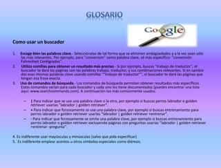 Como usar un buscador
1. Escoge bien las palabras clave.- Selecciónalas de tal forma que se eliminen ambigüedades y a la vez sean sólo
las más relevantes. Por ejemplo, para "conversión" como palabra clave, sé más específico: "conversión
Fahrenheit Centígrados".
2. Utiliza comillas para obtener un resultado más preciso.- Si por ejemplo, buscas "trabajo de traductor", el
buscador te dará las páginas con las palabras trabajo, traductor, y sus combinaciones relevantes. Si en cambio
das esas mismas palabras clave usando comillas ""trabajo de traductor"", el buscador te dará las páginas que
tengan esa frase exacta.
3. Uso de comandos de búsqueda.- Los comandos de búsqueda permiten obtener resultados más específicos.
Estos comandos varían para cada buscador y cada uno los tiene documentados (puedes encontrar una lista
aquí: www.searchcommands.com). A continuación los más comúnmente usados:
– | Para indicar que se use una palabra clave o la otra, por ejemplo si buscas perros labrador o golden
retriever usarías "labrador | golden retriever".
– + Para indicar que forzosamente se use una palabra clave, por ejemplo si buscas entrenamiento para
perros labrador o golden retriever usarías "labrador | golden retriever +entrenar".
– - Para indicar que forzosamente se omite una palabra clave, por ejemplo si buscas entrenamiento para
perros labrador o golden retriever excluyendo páginas con preguntas usarías "labrador | golden retriever
+entrenar -pregunta".
4. Es indiferente usar mayúsculas y minúsculas (salvo que pida especificar)
5. Es indiferente emplear acentos u otros símbolos especiales como diéresis.
 