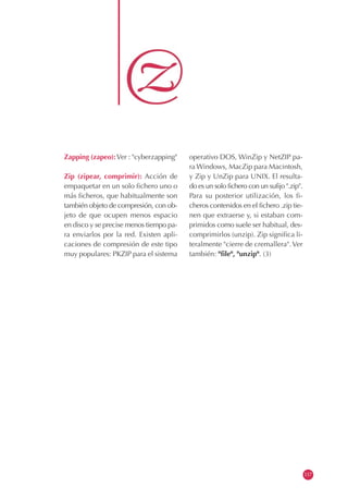 Zapping (zapeo): Ver : "cyberzapping"    operativo DOS, WinZip y NetZIP pa-
                                         ra Windows, MacZip para Macintosh,
Zip (zipear, comprimir): Acción de       y Zip y UnZip para UNIX. El resulta-
empaquetar en un solo fichero uno o      do es un solo fichero con un sufijo ".zip".
más ficheros, que habitualmente son      Para su posterior utilización, los fi-
también objeto de compresión, con ob-    cheros contenidos en el fichero .zip tie-
jeto de que ocupen menos espacio         nen que extraerse y, si estaban com-
en disco y se precise menos tiempo pa-   primidos como suele ser habitual, des-
ra enviarlos por la red. Existen apli-   comprimirlos (unzip). Zip significa li-
caciones de compresión de este tipo      teralmente "cierre de cremallera". Ver
muy populares: PKZIP para el sistema     también: "file", "unzip". (3)




                                                                                       117
 