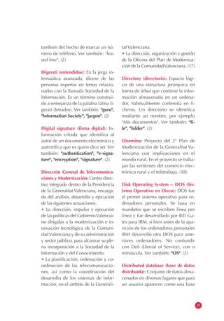 también del hecho de marcar un nú-        tat Valenciana.
mero de teléfono. Ver también: "lea-      • La dirección, organización y gestión
sed line". (2)                            de la Oficina del Plan de Moderniza-
                                          ción de la Comunidad Valenciana. (17)
Digerati (entendidos): En la jerga in-
ternaútica avanzada, dícese de las        Directory (directorio): Espacio lógi-
personas expertas en temas relacio-       co de una estructura jerárquica en
nados con la llamada Sociedad de la       forma de árbol que contiene la infor-
Información. Es un término construi-      mación almacenada en un ordena-
do a semejanza de la palabra latina li-   dor, habitualmente contenida en fi-
gerati (letrados). Ver también: "guru",   cheros. Un directorio se identifica
"Information Society", "jargon". (2)      mediante un nombre, por ejemplo
                                          "Mis documentos". Ver también: "fi-
Digital signature (firma digital): In-    le", "folder". (2)
formación cifrada que identifica al
autor de un documento electrónico y       Disemina: Proyecto del 2º Plan de
autentifica que es quien dice ser. Ver    Modernización de la Generalitat Va-
también: "authentication", "e-signa-      lenciana con implicaciones en el
ture", "encryption", "signature". (2)     mundo rural. En el proyecto se traba-
                                          jan las vertientes del comercio elec-
Dirección General de Telecomunica-        trónico rural y el teletrabajo. (18)
ciones y Modernización: Centro direc-
tivo integrado dentro de la Presidencia   Disk Operating System -- DOS (Sis-
de la Generalitat Valenciana, encarga-    tema Operativo en Disco): DOS fue
do del análisis, desarrollo y ejecución   el primer sistema operativo para or-
de las siguientes actuaciones:            denadores personales. Se basa en
• La dirección, impulso y ejecución       mandatos que se escriben línea por
de las políticas del Gobierno Valencia-   línea y fue desarrollado por Bill Ga-
no dirigidas a la modernización e in-     tes para IBM, si bien antes de la apa-
novación tecnológica de la Comuni-        rición de los ordenadores personales
dad Valenciana y de su administración     IBM desarrolló otro DOS para ante-
y sector público, para alcanzar su ple-   riores ordenadores. No confundir
na incorporación a la Sociedad de la      con DoS (Denial of Service), con o
Información y del Conocimiento.           minúscula. Ver también: "OS". (2)
• La planificación, ordenación y co-
ordinación de las telecomunicacio-        Distributed database (base de datos
nes, así como la coordinación del         distribuida): Conjunto de datos alma-
desarrollo de los sistemas de infor-      cenados en diversos lugares que para
mación, en el ámbito de la Generali-      un usuario aparecen como una base



                                                                                   35
 