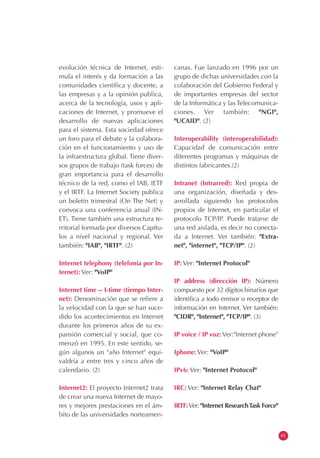 evolución técnica de Internet, esti-      canas. Fue lanzado en 1996 por un
mula el interés y da formación a las      grupo de dichas universidades con la
comunidades científica y docente, a       colaboración del Gobierno Federal y
las empresas y a la opinión publica,      de importantes empresas del sector
acerca de la tecnología, usos y apli-     de la Informática y las Telecomunica-
caciones de Internet, y promueve el       ciones. Ver también: "NGI",
desarrollo de nuevas aplicaciones         "UCAID". (2)
para el sistema. Esta sociedad ofrece
un foro para el debate y la colabora-     Interoperability (interoperabilidad):
ción en el funcionamiento y uso de        Capacidad de comunicación entre
la infraestructura global. Tiene diver-   diferentes programas y máquinas de
sos grupos de trabajo (task forces) de    distintos fabricantes.(2)
gran importancia para el desarrollo
técnico de la red, como el IAB, IETF      Intranet (Intrarred): Red propia de
y el IRTF. La Internet Society publica    una organización, diseñada y des-
un boletín trimestral (On The Net) y      arrollada siguiendo los protocolos
convoca una conferencia anual (IN-        propios de Internet, en particular el
ET). Tiene también una estructura te-     protocolo TCP/IP. Puede tratarse de
rritorial formada por diversos Capítu-    una red aislada, es decir no conecta-
los a nivel nacional y regional. Ver      da a Internet. Ver también: "Extra-
también: "IAB", "IRTF". (2)               net", "internet", "TCP/IP". (2)

Internet telephony (telefonía por In-     IP: Ver: "Internet Protocol"
ternet): Ver: "VoIP"
                                          IP address (dirección IP): Número
Internet time -- I-time (tiempo Inter-    compuesto por 32 dígitos binarios que
net): Denominación que se refiere a       identifica a todo emisor o receptor de
la velocidad con la que se han suce-      información en Internet. Ver también:
dido los acontecimientos en Internet      "CIDR", "Internet", "TCP/IP". (3)
durante los primeros años de su ex-
pansión comercial y social, que co-       IP voice / IP voz: Ver:"Internet phone"
menzó en 1995. En este sentido, se-
gún algunos un "año Internet" equi-       Iphone: Ver: "VoIP"
valdría a entre tres y cinco años de
calendario. (2)                           IPv6: Ver: "Internet Protocol"

Internet2: El proyecto Internet2 trata    IRC: Ver: "Internet Relay Chat"
de crear una nueva Internet de mayo-
res y mejores prestaciones en el ám-      IRTF:Ver: "Internet Research Task Force"
bito de las universidades norteameri-


                                                                                     61
 