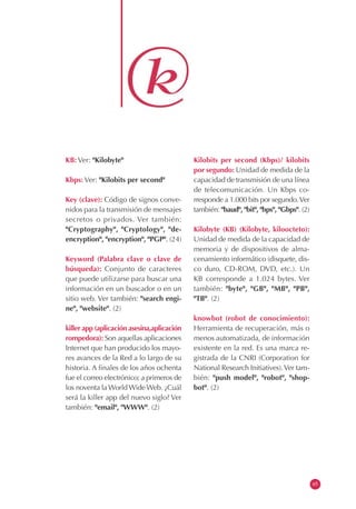 KB: Ver: "Kilobyte"                         Kilobits per second (Kbps)/ kilobits
                                            por segundo: Unidad de medida de la
Kbps: Ver: "Kilobits per second"            capacidad de transmisión de una línea
                                            de telecomunicación. Un Kbps co-
Key (clave): Código de signos conve-        rresponde a 1.000 bits por segundo. Ver
nidos para la transmisión de mensajes       también: "baud", "bit", "bps", "Gbps". (2)
secretos o privados. Ver también:
"Cryptography", "Cryptology", "de-          Kilobyte (KB) (Kilobyte, kiloocteto):
encryption", "encryption", "PGP". (24)      Unidad de medida de la capacidad de
                                            memoria y de dispositivos de alma-
Keyword (Palabra clave o clave de           cenamiento informático (disquete, dis-
búsqueda): Conjunto de caracteres           co duro, CD-ROM, DVD, etc.). Un
que puede utilizarse para buscar una        KB corresponde a 1.024 bytes. Ver
información en un buscador o en un          también: "byte", "GB", "MB", "PB",
sitio web. Ver también: "search engi-       "TB". (2)
ne", "website". (2)
                                            knowbot (robot de conocimiento):
killer app (aplicación asesina,aplicación   Herramienta de recuperación, más o
rompedora): Son aquellas aplicaciones       menos automatizada, de información
Internet que han producido los mayo-        existente en la red. Es una marca re-
res avances de la Red a lo largo de su      gistrada de la CNRI (Corporation for
historia. A finales de los años ochenta     National Research Initiatives). Ver tam-
fue el correo electrónico; a primeros de    bién: "push model", "robot", "shop-
los noventa la World Wide Web. ¿Cuál        bot". (2)
será la killer app del nuevo siglo? Ver
también: "email", "WWW". (2)




                                                                                         65
 