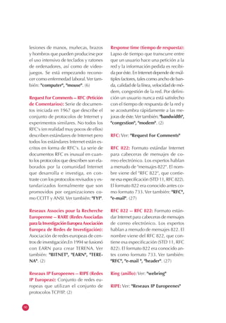 lesiones de manos, muñecas, brazos          Response time (tiempo de respuesta):
     y hombros que pueden producirse por         Lapso de tiempo que transcurre entre
     el uso intensivo de teclados y ratones      que un usuario hace una petición a la
     de ordenadores, así como de video-          red y la información pedida es recibi-
     juegos. Se está empezando recono-           da por éste. En Internet depende de múl-
     cer como enfermedad laboral. Ver tam-       tiples factores, tales como ancho de ban-
     bién: "computer", "mouse". (6)              da, calidad de la línea, velocidad de mó-
                                                 dem, congestión de la red. Por defini-
     Request For Comments -- RFC (Petición       ción un usuario nunca está satisfecho
     de Comentarios): Serie de documen-          con el tiempo de respuesta de la red y
     tos iniciada en 1967 que describe el        se acostumbra rápidamente a las me-
     conjunto de protocolos de Internet y        joras de éste. Ver también: "bandwidth",
     experimentos similares. No todos los        "congestion", "modem". (2)
     RFC's (en realidad muy pocos de ellos)
     describen estándares de Internet pero       RFC: Ver: "Request For Comments"
     todos los estándares Internet están es-
     critos en forma de RFC's. La serie de       RFC 822: Formato estándar Internet
     documentos RFC es inusual en cuan-          para cabeceras de mensajes de co-
     to los protocolos que describen son ela-    rreo electrónico. Los expertos hablan
     borados por la comunidad Internet           a menudo de "mensajes 822". El nom-
     que desarrolla e investiga, en con-         bre viene del "RFC 822", que contie-
     traste con los protocolos revisados y es-   ne esa especificación (STD 11, RFC 822).
     tandarizados formalmente que son            El formato 822 era conocido antes co-
     promovidos por organizaciones co-           mo formato 733. Ver también: "RFC",
     mo CCITT y ANSI. Ver también: "FYI".        "e-mail". (27)

     Reseaux Associes pour la Recherche          RFC 822 -- RFC 822: Formato están-
     Europeenne -- RARE (Redes Asociadas         dar Internet para cabeceras de mensajes
     para la Investigación Europea Asociación    de correo electrónico. Los expertos
     Europea de Redes de Investigación):         hablan a menudo de mensajes 822. El
     Asociación de redes europeas de cen-        nombre viene del RFC 822, que con-
     tros de investigación.En 1994 se fusionó    tiene esa especificación (STD 11, RFC
     con EARN para crear TERENA. Ver             822). El formato 822 era conocido an-
     también: "BITNET", "EARN", "TERE-           tes como formato 733. Ver también:
     NA". (2)                                    "RFC", "e-mail ", "header". (27)

     Reseaux IP Europeenes -- RIPE (Redes        Ring (anillo): Ver: "webring"
     IP Europeas): Conjunto de redes eu-
     ropeas que utilizan el conjunto de          RIPE: Ver: "Reseaux IP Europeenes"
     protocolos TCP/IP. (2)


90
 