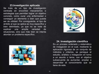 13
23.Investigación aplicada
Se trata de un tipo de investigación
centrada en encontrar mecanismos o
estrategias que permitan lograr un objetivo
concreto, como curar una enfermedad o
conseguir un elemento o bien que pueda
ser de utilidad. Por consiguiente, el tipo de
ámbito al que se aplica es muy específico y
bien delimitado, ya que no se trata de
explicar una amplia variedad de
situaciones, sino que más bien se intenta
abordar un problema específico.
24. Investigación científica
Es un proceso ordenado y sistemático
de indagación en el cual, mediante la
aplicación rigurosa de un conjunto de
métodos y criterios, se persigue el
estudio, análisis o indagación en torno
a un asunto o tema, con el objetivo
subsecuente de aumentar, ampliar o
desarrollar el conocimiento que se
tiene de este.
 