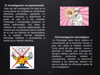 17
31.Investigación no experimental
Este tipo de investigación se basa en la
manipulación de variables en condiciones
altamente controladas, replicando un
fenómeno concreto y observando el
grado en que la o las variables
implicadas y manipuladas producen un
efecto determinado. Los datos se
obtienen de muestras aleatorizadas, de
manera que se presupone que la muestra
de la cual se obtienen es representativa
de la realidad. Permite establecer
diferentes hipótesis y contrastarlas a
través de un método científico.
32.Investigacion psicológica:
La Psicología tiene como objetivo el
conocimiento de la conducta humana y
para ello utiliza el método científico.
Como parte de este método, vamos a
aprender a diseñar una investigación.
Aunque método científico sólo hay uno
(hipótesis, evidencias, análisis y
conclusiones), también se denominan
métodos a los diferentes diseños con
que se ordenan las diferentes partes de
una investigación.
 