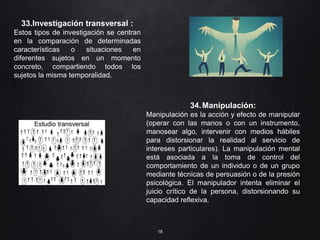 18
33.Investigación transversal :
Estos tipos de investigación se centran
en la comparación de determinadas
características o situaciones en
diferentes sujetos en un momento
concreto, compartiendo todos los
sujetos la misma temporalidad.
/
34.Manipulación:
Manipulación es la acción y efecto de manipular
(operar con las manos o con un instrumento,
manosear algo, intervenir con medios hábiles
para distorsionar la realidad al servicio de
intereses particulares). La manipulación mental
está asociada a la toma de control del
comportamiento de un individuo o de un grupo
mediante técnicas de persuasión o de la presión
psicológica. El manipulador intenta eliminar el
juicio crítico de la persona, distorsionando su
capacidad reflexiva.
 