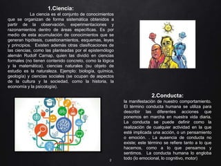 2
1.Ciencia:
La ciencia es el conjunto de conocimientos
que se organizan de forma sistemática obtenidos a
partir de la observación, experimentaciones y
razonamientos dentro de áreas específicas. Es por
medio de esta acumulación de conocimientos que se
generan hipótesis, cuestionamientos, esquemas, leyes
y principios. Existen además otras clasificaciones de
las ciencias, como las planteadas por el epistemólogo
alemán Rudolf Carnap, quien las dividió en ciencias
formales (no tienen contenido concreto, como la lógica
y la matemática), ciencias naturales (su objeto de
estudio es la naturaleza. Ejemplo: biología, química,
geología) y ciencias sociales (se ocupan de aspectos
de la cultura y la sociedad, como la historia, la
economía y la psicología).
2.Conducta:
la manifestación de nuestro comportamiento.
El término conducta humana se utiliza para
describir las diferentes acciones que
ponemos en marcha en nuestra vida diaria.
La conducta se puede definir como la
realización de cualquier actividad en la que
esté implicada una acción, o un pensamiento
o emoción. . La ausencia de conducta no
existe; este término se refiere tanto a lo que
hacemos, como a lo que pensamos y
sentimos. La conducta humana lo engloba
todo (lo emocional, lo cognitivo, motor)
 