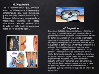 21
39.Oligofrenia:
es la denominación que, décadas
atrás, permitía nombrar a la patología
caracterizada por una deficiencia
grave del área mental nacida a raíz
del cese del avance y progreso de la
inteligencia durante la etapa
intrauterina o en los primeros años
de vida (en este punto se contempla
hasta los 18 años de edad). 40.Sugestion :
Sugestión, de todos modos, suele hacer referencia al
proceso y el resultado de sugestionar (la acción de
generar fascinación, encanto o convencimiento a través
de dichos o acciones). En este sentido, el concepto
menciona el pensamiento, la imagen o el símbolo que
es sugerido de alguna forma. Muchas veces se asocia
la sugestión al dominio que un individuo ejerce sobre la
voluntad de otro sujeto, haciendo que éste actúe
condicionado por el pensamiento o la influencia del
primero. Tomemos el caso de un niño que, en una
noche de tormenta, escucha las historias de terror que
le narra su hermano mayor. Horas más tarde, cuando
el pequeño se encuentra solo en su dormitorio,
escucha un trueno y comienza gritar, convencido de
que se trata de un monstruo que se acerca a la casa.
En este caso, la reacción del niño obedece a la
sugestión que experimenta por culpa de los relatos de
su hermano
 