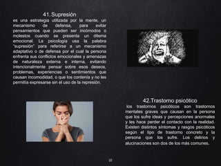 22
41.Supresión
es una estrategia utilizada por la mente, un
mecanismo de defensa, para evitar
pensamientos que pueden ser incómodos o
molestos cuando se presenta un dilema
emocional. La psicología usa la palabra
“supresión” para referirse a un mecanismo
adaptativo o de defensa por el cual la persona
enfrenta sus conflictos emocionales y amenazas
de naturaleza externa e interna, evitando
intencionalmente pensar sobre esos deseos,
problemas, experiencias o sentimientos que
causan incomodidad, o que los contenía y no les
permitía expresarse sin el uso de la represión.
42.Trastorno psicótico
los trastornos psicóticos son trastornos
mentales graves que causan en la persona
que los sufre ideas y percepciones anormales
y les hace perder el contacto con la realidad.
Existen distintos síntomas y rasgos psicóticos
según el tipo de trastorno concreto y la
persona que los sufre. Los delirios y
alucinaciones son dos de los más comunes.
 