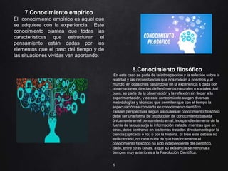 5
8.Conocimiento filosófico
En este caso se parte de la introspección y la reflexión sobre la
realidad y las circunstancias que nos rodean a nosotros y al
mundo, en ocasiones basándose en la experiencia a dada por
observaciones directas de fenómenos naturales o sociales. Así
pues, se parte de la observación y la reflexión sin llegar a la
experimentación, y de este conocimiento surgen diversas
metodologías y técnicas que permiten que con el tiempo la
especulación se convierta en conocimiento científico.
Existen perspectivas según las cuales el conocimiento filosófico
debe ser una forma de producción de conocimiento basada
únicamente en el pensamiento en sí, independientemente de la
fuente de la que surja la información tratada, mientras que en
otras, debe centrarse en los temas tratados directamente por la
ciencia (aplicada o no) o por la historia. Si bien este debate no
está cerrado, no cabe duda de que históricamente el
conocimiento filosófico ha sido independiente del científico,
dado, entre otras cosas, a que su existencia se remonta a
tiempos muy anteriores a la Revolución Científica.
7.Conocimiento empírico
El conocimiento empírico es aquel que
se adquiere con la experiencia. Este
conocimiento plantea que todas las
características que estructuran el
pensamiento están dadas por los
elementos que el paso del tiempo y de
las situaciones vividas van aportando.
 