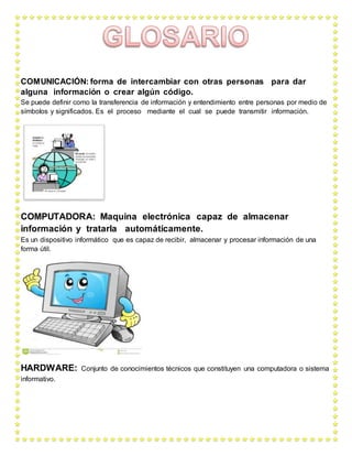 COMUNICACIÓN: forma de intercambiar con otras personas para dar
alguna información o crear algún código.
Se puede definir como la transferencia de información y entendimiento entre personas por medio de
símbolos y significados. Es el proceso mediante el cual se puede transmitir información.
COMPUTADORA: Maquina electrónica capaz de almacenar
información y tratarla automáticamente.
Es un dispositivo informático que es capaz de recibir, almacenar y procesar información de una
forma útil.
HARDWARE: Conjunto de conocimientos técnicos que constituyen una computadora o sistema
informativo.
 