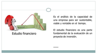 Estudio financiero
Es el análisis de la capacidad de
una empresa para ser sustentable,
viable y rentable en el tiempo.
El estudio financiero es una parte
fundamental de la evaluación de un
proyecto de inversión.
 
