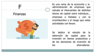 F
Finanzas
Es una rama de la economía y la
administración de empresas que
estudia el intercambio de distintos
bienes de capital entre individuos ,
empresas o Estados y con la
incertidumbre y el riesgo que estas
actividades con llevan.
Se dedica al estudio
obtención de capital
de la
para la
inversión en bienes productivos y
de las decisiones de inversión de
los ahorradores.
 