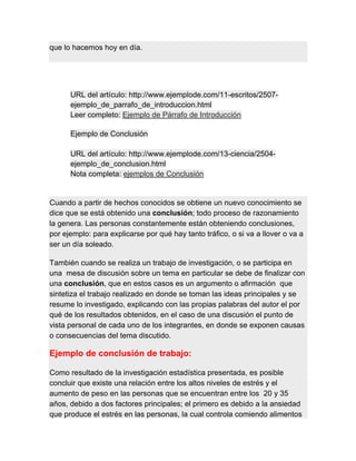 que lo hacemos hoy en día.
URL del artículo: http://www.ejemplode.com/11-escritos/2507-
ejemplo_de_parrafo_de_introduccion.html
Leer completo: Ejemplo de Párrafo de Introducción
Ejemplo de Conclusión
URL del artículo: http://www.ejemplode.com/13-ciencia/2504-
ejemplo_de_conclusion.html
Nota completa: ejemplos de Conclusión
Cuando a partir de hechos conocidos se obtiene un nuevo conocimiento se
dice que se está obtenido una conclusión; todo proceso de razonamiento
la genera. Las personas constantemente están obteniendo conclusiones,
por ejemplo: para explicarse por qué hay tanto tráfico, o si va a llover o va a
ser un día soleado.
También cuando se realiza un trabajo de investigación, o se participa en
una mesa de discusión sobre un tema en particular se debe de finalizar con
una conclusión, que en estos casos es un argumento o afirmación que
sintetiza el trabajo realizado en donde se toman las ideas principales y se
resume lo investigado, explicando con las propias palabras del autor el por
qué de los resultados obtenidos, en el caso de una discusión el punto de
vista personal de cada uno de los integrantes, en donde se exponen causas
o consecuencias del tema discutido.
Ejemplo de conclusión de trabajo:
Como resultado de la investigación estadística presentada, es posible
concluir que existe una relación entre los altos niveles de estrés y el
aumento de peso en las personas que se encuentran entre los 20 y 35
años, debido a dos factores principales; el primero es debido a la ansiedad
que produce el estrés en las personas, la cual controla comiendo alimentos
 
