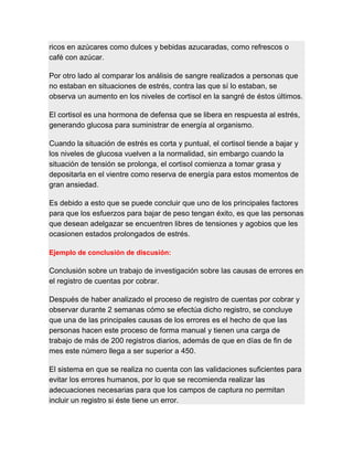 ricos en azúcares como dulces y bebidas azucaradas, como refrescos o
café con azúcar.
Por otro lado al comparar los análisis de sangre realizados a personas que
no estaban en situaciones de estrés, contra las que sí lo estaban, se
observa un aumento en los niveles de cortisol en la sangré de éstos últimos.
El cortisol es una hormona de defensa que se libera en respuesta al estrés,
generando glucosa para suministrar de energía al organismo.
Cuando la situación de estrés es corta y puntual, el cortisol tiende a bajar y
los niveles de glucosa vuelven a la normalidad, sin embargo cuando la
situación de tensión se prolonga, el cortisol comienza a tomar grasa y
depositarla en el vientre como reserva de energía para estos momentos de
gran ansiedad.
Es debido a esto que se puede concluir que uno de los principales factores
para que los esfuerzos para bajar de peso tengan éxito, es que las personas
que desean adelgazar se encuentren libres de tensiones y agobios que les
ocasionen estados prolongados de estrés.
Ejemplo de conclusión de discusión:
Conclusión sobre un trabajo de investigación sobre las causas de errores en
el registro de cuentas por cobrar.
Después de haber analizado el proceso de registro de cuentas por cobrar y
observar durante 2 semanas cómo se efectúa dicho registro, se concluye
que una de las principales causas de los errores es el hecho de que las
personas hacen este proceso de forma manual y tienen una carga de
trabajo de más de 200 registros diarios, además de que en días de fin de
mes este número llega a ser superior a 450.
El sistema en que se realiza no cuenta con las validaciones suficientes para
evitar los errores humanos, por lo que se recomienda realizar las
adecuaciones necesarias para que los campos de captura no permitan
incluir un registro si éste tiene un error.
 