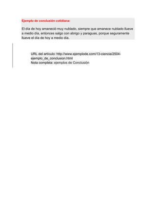 Ejemplo de conclusión cotidiana:
El día de hoy amaneció muy nublado, siempre que amanece nublado llueve
a medio día, entonces salgo con abrigo y paraguas, porque seguramente
llueve el día de hoy a medio día.
URL del artículo: http://www.ejemplode.com/13-ciencia/2504-
ejemplo_de_conclusion.html
Nota completa: ejemplos de Conclusión
 