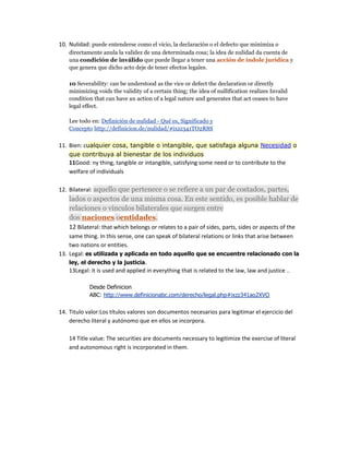 10. Nulidad: puede entenderse como el vicio, la declaración o el defecto que minimiza o
directamente anula la validez de una determinada cosa; la idea de nulidad da cuenta de
una condición de inválido que puede llegar a tener una acción de índole jurídica y
que genera que dicho acto deje de tener efectos legales.
10 Severability: can be understood as the vice or defect the declaration or directly
minimizing voids the validity of a certain thing; the idea of nullification realizes Invalid
condition that can have an action of a legal nature and generates that act ceases to have
legal effect.
Lee todo en: Definición de nulidad - Qué es, Significado y
Concepto http://definicion.de/nulidad/#ixzz341TO2R8S
11. Bien: cualquier cosa, tangible o intangible, que satisfaga alguna Necesidad o
que contribuya al bienestar de los individuos
11Good: ny thing, tangible or intangible, satisfying some need or to contribute to the
welfare of individuals
12. Bilateral: aquello que pertenece o se refiere a un par de costados, partes,
lados o aspectos de una misma cosa. En este sentido, es posible hablar de
relaciones o vínculos bilaterales que surgen entre
dos naciones oentidades.
12 Bilateral: that which belongs or relates to a pair of sides, parts, sides or aspects of the
same thing. In this sense, one can speak of bilateral relations or links that arise between
two nations or entities.
13. Legal: es utilizada y aplicada en todo aquello que se encuentre relacionado con la
ley, el derecho y la justicia.
13Legal: it is used and applied in everything that is related to the law, law and justice ..
Desde Definicion
ABC: http://www.definicionabc.com/derecho/legal.php#ixzz341ao2XVO
14. Titulo valor:Los títulos valores son documentos necesarios para legitimar el ejercicio del
derecho literal y autónomo que en ellos se incorpora.
14 Title value: The securities are documents necessary to legitimize the exercise of literal
and autonomous right is incorporated in them.
 