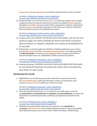 una persona o de una organización que deberá responder de ellos cuando se le pidan.
Lee todo en: Definición de depósito - Qué es, Significado y
Concepto http://definicion.de/deposito/#ixzz341isyfA0
23. Cuenta corriente: es un contrato entre un banco y un cliente que establece que la entidad
cumplirá las órdenes de pago de la persona de acuerdo a la cantidad de dinero que haya
depositado o al crédito que haya acordado. Dicha cuenta puede ser abierta y administrada
por una persona o por un grupo de personas; en este último caso, según las condiciones,
todos los individuos pueden estar habilitados para operar
Lee todo en: Definición de cuenta corriente - Qué es, Significado y
Concepto http://definicion.de/cuenta-corriente/#ixzz341jwfx1r
24. Franquicia: Es una relación comercial entre dos partes, por la cual una
persona paga una cierta cantidad de dinero para tener la licencia
para comenzar un negocio utilizando una marca ya consolidada en
el mercado
25. Outsourcing: s un término inglés muy utilizado en el idioma español, pero que no forma
parte del diccionario de la Real Academia Española (RAE). Su vocablo equivalente
es subcontratación, el contrato que una empresa realiza a otra para que ésta lleve a
cabo determinadas tareas que, originalmente, estaban en manos de la primera.
Lee todo en: Definición de outsourcing - Qué es, Significado y
Concepto http://definicion.de/outsourcing/#ixzz341kGT4c4
26. Contrato de leasing: o también conocido como arrendamiento financiero
es una forma de financiar la compra de activos fijos normalmente
que tienen un gran coste
METODOLOGIA DEL ESTUDIO
1. Argumento: es un término que procede del vocablo latino argumentum. Se trata
del razonamiento que se utiliza para demostrar o probar una proposición o para
convencer a otra persona de aquello que se afirma o se niega
Lee todo en: Definición de argumento - Qué es, Significado y
Concepto http://definicion.de/argumento/#ixzz341l6xnVh
2. Tesis: proviene del latín thesis que, a su vez, deriva de un vocablo griego. Se trata de
una proposición o conclusión que se mantiene con razonamientos. La tesis es una
afirmación de veracidad argumentada o justificada cuya legitimación depende de cada
ámbito.
Lee todo en: Definición de tesis - Qué es, Significado y
Concepto http://definicion.de/tesis/#ixzz341laPPwI
3. Explicaticion: procede del latín explicatĭo y hace mención a una exposición de
un asunto, doctrina o texto con la claridad suficiente para que se haga más perceptible.
Dicha declaración ayuda a sacar a la luz o hacer visible el contenido o sentido de algo.
 