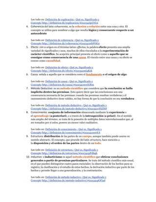 Lee todo en: Definición de explicación - Qué es, Significado y
Concepto http://definicion.de/explicacion/#ixzz341lpLYLw
4. Coherencia:del latín cohaerentia, es la cohesión o relación entre una cosa y otra. El
concepto se utiliza para nombrar a algo que resulta lógico y consecuente respecto a un
antecedente
Lee todo en: Definición de coherencia - Qué es, Significado y
Concepto http://definicion.de/coherencia/#ixzz341mbFOG0
5. Efecto: con n origen en el término latino effectus, la palabra efecto presenta una amplia
variedad de significados y usos, muchos de ellos vinculados a la experimentación de
carácter científico. Su acepción principal presenta al efecto como a aquello que se
consigue como consecuencia de una causa. El vínculo entre una causa y su efecto se
conoce como causalidad.
Lee todo en: Definición de efecto - Qué es, Significado y
Concepto http://definicion.de/efecto/#ixzz341ml4Kzk
6. Causa: señala a aquello que se considera como el fundamento o el origen de algo.
Lee todo en: Definición de causa - Qué es, Significado y
Concepto http://definicion.de/causa/#ixzz341mwiGRm
7. Método Deductivo: es un método científico que considera que la conclusión se halla
implícita dentro las premisas. Esto quiere decir que las conclusiones son una
consecuencia necesaria de las premisas: cuando las premisas resultan verdaderas y el
razonamiento deductivo tiene validez, no hay forma de que la conclusión no sea verdadera
Lee todo en: Definición de método deductivo - Qué es, Significado y
Concepto http://definicion.de/metodo-deductivo/#ixzz341oYhZNP
8. Conocimiento: conjunto de información almacenada mediante la experiencia o
el aprendizaje (a posteriori), o a través de la introspección (a priori). En el sentido
más amplio del término, se trata de la posesión de múltiples datos interrelacionados que, al
ser tomados por sí solos, poseen un menor valor cualitativo.
Lee todo en: Definición de conocimiento - Qué es, Significado y
Concepto http://definicion.de/conocimiento/#ixzz341oerrYA
9. Estructura: distribución de las partes de un cuerpo, aunque también puede usarse en
sentido abstracto. El concepto, que procede del latín structura, hace mención a
la disposición y el orden de las partes dentro de un todo.
Lee todo en: Definición de estructura - Qué es, Significado y
Concepto http://definicion.de/estructura/#ixzz341pFdhqh
10. Inductivo: o inductivismo es aquel método científico que obtiene conclusiones
generales a partir de premisas particulares. Se trata del método científico más usual,
en el que pueden distinguirse cuatro pasos esenciales: la observación de los hechos para su
registro; la clasificación y el estudio de estos hechos; la derivación inductiva que parte de los
hechos y permite llegar a una generalización; y la contrastación.
Lee todo en: Definición de método inductivo - Qué es, Significado y
Concepto http://definicion.de/metodo-inductivo/#ixzz341pOF5ef
 