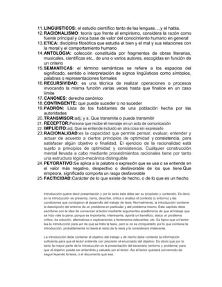 11.LINGUISTICOS: el estudio científico tanto de las lenguas….y el habla.
12.RACIONALISMO: teoría que frente al empirismo, considera la razón como
fuente principal y única base de valor del conocimiento humano en general
13.ETICA: disciplina filosófica que estudia el bien y el mal y sus relaciones con
la moral y el comportamiento humano
14.ANTOLOGIA: colección constituida por fragmentos de obras literarias,
musicales, científicas etc., de uno o varios autores, escogidas en función de
un criterio
15.SEMANTICAS: el término semánticas se refiere a los espacios del
significado, sentido o interpretación de signos lingüísticos como símbolos,
palabras o representaciones formales
16.RECURSIVIDAD: es una técnica de realizar operaciones o procesos
invocando la misma función varias veces hasta que finalice en un caso
límite
17.CANONES: derecho canónico
18.CONTINGENTE: que puede suceder o no suceder
19.PADRÓN: Lista de los habitantes de una población hecha por las
autoridades
20.TRANSMISOR:adj. y s. Que transmite o puede transmitir
21. RECEPTOR:Persona que recibe el mensaje en un acto de comunicación
22. IMPLÍCITO:adj. Que se entiende incluido en otra cosa sin expresarlo
23.RACIONALIDAD:es la capacidad que permite pensar, evaluar, entender y
actuar de acuerdo a ciertos principios de optimidad y consistencia, para
satisfacer algún objetivo o finalidad. El ejercicio de la racionalidad está
sujeto a principios de optimidad y consistencia. Cualquier construcción
mental llevada a cabo mediante procedimientos racionales tiene por tanto
una estructura lógico-mecánica distinguible
24. PEYORATIVO:Se aplica a la palabra o expresión que se usa o se entiende en
el valor más negativo, despectivo o desfavorable de los que tiene.Que
empeora, significado comporta un rasgo desfavorable
25. FACTICIDAD:Carácter de lo que existe de hecho, o de lo que es un hecho
Introducción quiere decir presentación y por lo tanto éste debe ser su propósito y contenido. Es decir,
en la introducción se presenta, narra, describe, critica o analiza el contexto (o entorno) y las
condiciones que condujeron al desarrollo del trabajo de tesis. Normalmente, la introducción contiene
la descripción del entorno de un problema en particular y del problema mismo. Este capítulo debe
escribirse con la idea de convencer al lector mediante argumentos académicos de que el trabajo que
se hizo vale la pena, porque es importante, interesante, aporta un beneficio, ataca un problema
crítico, da solución, alternativas o explicaciones a fenómenos relevantes, etc. Es típico que un lector
lea la introducción para ver de qué se trata la tesis, pero si no es conquistado por lo que contiene la
introducción, probablemente no leerá el resto de la tesis y la considerará irrelevante.
La introducción debe contener el objetivo del trabajo y de hecho debe contener la información
suficiente para que el lector entienda con precisión el enunciado del objetivo. Es obvio que por lo
tanto la mayor parte de la introducción es la presentación del escenario (entorno y problema) para
que el objetivo pueda ser entendido y valuado por el lector. Así el lector quedará convencido de
seguir leyendo la tesis, o el documento que sea.
 