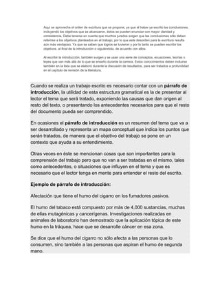 Aquí se aprovecha el orden de escritura que se propone, ya que al haber ya escrito las conclusiones,
incluyendo los objetivos que se alcanzaron, éstos se pueden enunciar con mayor claridad y
consistencia. Debe tenerse en cuenta que muchos jurados exigen que las conclusiones sólo deben
referirse a los objetivos planteados en el trabajo; por lo que este desorden para la escritura resulta
aún más ventajoso. Ya que se saben que logros se tuvieron y por lo tanto se pueden escribir los
objetivos, al final de la introducción o siguiéndola, de acuerdo con ellos.
Al escribir la introducción, también surgen y se usan una serie de conceptos, ecuaciones, teorías o
leyes que van más allá de lo que se enseño durante la carrera. Estos conocimientos deben incluirse
también en la lista que se elaboró durante la discusión de resultados, para ser tratados a profundidad
en el capítulo de revisión de la literatura.
Cuando se realiza un trabajo escrito es necesario contar con un párrafo de
introducción, la utilidad de esta estructura gramatical es la de presentar al
lector el tema que será tratado, exponiendo las causas que dan origen al
resto del texto, o presentando los antecedentes necesarios para que el resto
del documento pueda ser comprendido.
En ocasiones el párrafo de introducción es un resumen del tema que va a
ser desarrollado y representa un mapa conceptual que indica los puntos que
serán tratados, de manera que el objetivo del trabajo se pone en un
contexto que ayuda a su entendimiento.
Otras veces en éste se mencionan cosas que son importantes para la
comprensión del trabajo pero que no van a ser tratadas en el mismo, tales
como antecedentes, o situaciones que influyen en el tema y que es
necesario que el lector tenga en mente para entender el resto del escrito.
Ejemplo de párrafo de introducción:
Afectación que tiene el humo del cigarro en los fumadores pasivos.
El humo del tabaco está compuesto por más de 4,000 sustancias, muchas
de ellas mutagénicas y cancerígenas. Investigaciones realizadas en
animales de laboratorio han demostrado que la aplicación tópica de este
humo en la tráquea, hace que se desarrolle cáncer en esa zona.
Se dice que el humo del cigarro no sólo afecta a las personas que lo
consumen, sino también a las personas que aspiran el humo de segunda
mano.
 