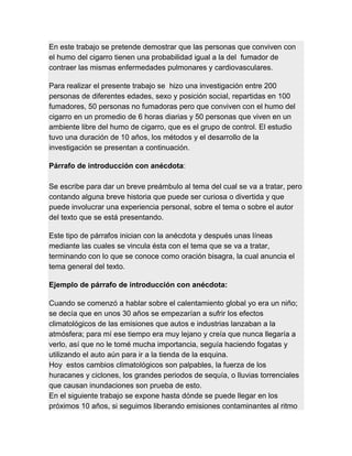 En este trabajo se pretende demostrar que las personas que conviven con
el humo del cigarro tienen una probabilidad igual a la del fumador de
contraer las mismas enfermedades pulmonares y cardiovasculares.
Para realizar el presente trabajo se hizo una investigación entre 200
personas de diferentes edades, sexo y posición social, repartidas en 100
fumadores, 50 personas no fumadoras pero que conviven con el humo del
cigarro en un promedio de 6 horas diarias y 50 personas que viven en un
ambiente libre del humo de cigarro, que es el grupo de control. El estudio
tuvo una duración de 10 años, los métodos y el desarrollo de la
investigación se presentan a continuación.
Párrafo de introducción con anécdota:
Se escribe para dar un breve preámbulo al tema del cual se va a tratar, pero
contando alguna breve historia que puede ser curiosa o divertida y que
puede involucrar una experiencia personal, sobre el tema o sobre el autor
del texto que se está presentando.
Este tipo de párrafos inician con la anécdota y después unas líneas
mediante las cuales se vincula ésta con el tema que se va a tratar,
terminando con lo que se conoce como oración bisagra, la cual anuncia el
tema general del texto.
Ejemplo de párrafo de introducción con anécdota:
Cuando se comenzó a hablar sobre el calentamiento global yo era un niño;
se decía que en unos 30 años se empezarían a sufrir los efectos
climatológicos de las emisiones que autos e industrias lanzaban a la
atmósfera; para mí ese tiempo era muy lejano y creía que nunca llegaría a
verlo, así que no le tomé mucha importancia, seguía haciendo fogatas y
utilizando el auto aún para ir a la tienda de la esquina.
Hoy estos cambios climatológicos son palpables, la fuerza de los
huracanes y ciclones, los grandes periodos de sequía, o lluvias torrenciales
que causan inundaciones son prueba de esto.
En el siguiente trabajo se expone hasta dónde se puede llegar en los
próximos 10 años, si seguimos liberando emisiones contaminantes al ritmo
 