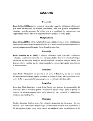 GLOSARIO
Transmedia
Según Jenkins (2008) podemos considerar transmedia a aquellos relatos interrelacionados
que están desarrollados en múltiples plataformas, pero que guardan independencia
narrativa y sentido completo. De hecho, pese a la posibilidad de experimentar cada
fragmento de manera individual, todos ellos forman parte de un relato global.
Multiplataforma
Según (Bálazs, 1978) El relato multiplataforma es, probablemente, la forma más básica de
narrativa multimedia. Consiste en la narración de la misma historia en diferentes medios o
soportes, adaptándose al lenguaje-forma de cada uno de ellos.
Crossmedia
Según (Davidson et al., 2010) El término crossmedia hace referencia a diferentes
realidades. En el ámbito concreto de la narración, hablar de crossmedia storytelling es
hacerlo de una narración integrada que se desarrolla a través de diversos medios, con
diversos autores y estilos, que los receptores deberán consumir para poder experimentar
el relato completo
Webisodes
Según Nestor Marquez es un episodio de un show de televisión, que se pone al aire
inicialmente como una descarga de internet o un stream de video, y en eso difieren de las
series de TV, ya que estas últimas se ven primero en televisión abierta o cable.
Story telling
Según José María Palomares es una de las formas más antiguas de comunicación. De
hecho esta técnica narrativa, previa a la escritura, es tan antigua como el propio ser
humano. Se utilizaba para entretener pero, sobre todo, para transmitir el conocimiento
entre una generación y otra.
Mobisodes
También llamados Wireless Series: Son miniseries televisivas, por lo general - los más
exitosos - giros o desarrollos de personajes secundarios de las series más populares de la
TV, así como secuencias extras en las tramas que ayudan al mejor entendimiento de las
 