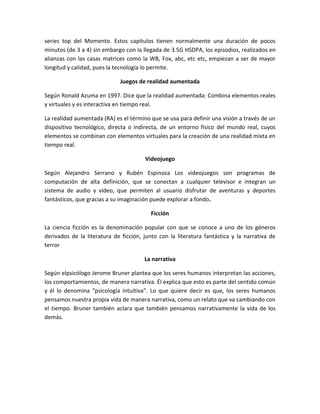 series top del Momento. Estos capítulos tienen normalmente una duración de pocos
minutos (de 3 a 4) sin embargo con la llegada de 3.5G HSDPA, los episodios, realizados en
alianzas con las casas matrices como la WB, Fox, abc, etc etc, empiezan a ser de mayor
longitud y calidad, pues la tecnología lo permite.
Juegos de realidad aumentada
Según Ronald Azuma en 1997. Dice que la realidad aumentada: Combina elementos reales
y virtuales y es interactiva en tiempo real.
La realidad aumentada (RA) es el término que se usa para definir una visión a través de un
dispositivo tecnológico, directa o indirecta, de un entorno físico del mundo real, cuyos
elementos se combinan con elementos virtuales para la creación de una realidad mixta en
tiempo real.
Videojuego
Según Alejandro Serrano y Rubén Espinoza Los videojuegos son programas de
computación de alta definición, que se conectan a cualquier televisor e integran un
sistema de audio y video, que permiten al usuario disfrutar de aventuras y deportes
fantásticos, que gracias a su imaginación puede explorar a fondo.
Ficción
La ciencia ficción es la denominación popular con que se conoce a uno de los géneros
derivados de la literatura de ficción, junto con la literatura fantástica y la narrativa de
terror
La narrativa
Según elpsicólogo Jerome Bruner plantea que los seres humanos interpretan las acciones,
los comportamientos, de manera narrativa. Él explica que esto es parte del sentido común
y él lo denomina “psicología intuitiva”. Lo que quiere decir es que, los seres humanos
pensamos nuestra propia vida de manera narrativa, como un relato que va cambiando con
el tiempo. Bruner también aclara que también pensamos narrativamente la vida de los
demás.
 