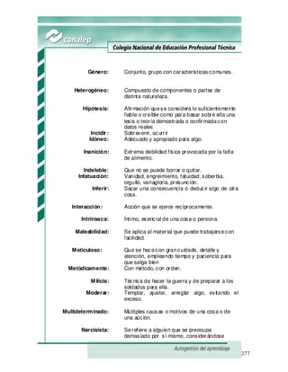 277
Género: Conjunto, grupo con características comunes.
Heterogéneo: Compuesto de componentes o partes de
distinta naturaleza.
Hipótesis: Afirmación quese considera lo suficientemente
fiable o creíble como para basar sobre ella una
tesis o teoría demostrada o confirmadacon
datos reales
Incidir: Sobrevenir, ocurrir
Idóneo: Adecuado y apropiado para algo.
Inanición: Extrema debilidad física provocada por la falta
de alimento.
Indeleble: Que no se puede borrar o quitar.
Infatuación: Vanidad, engreimiento, fatuidad, soberbia,
orgullo, vanagloria, presunción.
Inferir: Sacar una consecuencia o deducir algo de otra
cosa.
Interacción: Acción que se ejerce recíprocamente.
Intrínseca: Íntimo, esencial de una cosa o persona.
Maleabilidad: Se aplica al material que puede trabajarsecon
facilidad.
Meticuloso: Que se hacecon grancuidado, detalle y
atención, empleando tiempo y paciencia para
que salga bien
Metódicamente: Con método, con orden.
Milicia: Técnica de hacer la guerra y de preparar a los
soldados para ella.
Moderar: Templar, ajustar, arreglar algo, evitando el
exceso.
Multideterminado: Múltiples causas o motivos de una cosa o de
una acción.
Narcisista: Serefiere a alguien que se preocupa
demasiado por sí mismo, considerándose
 