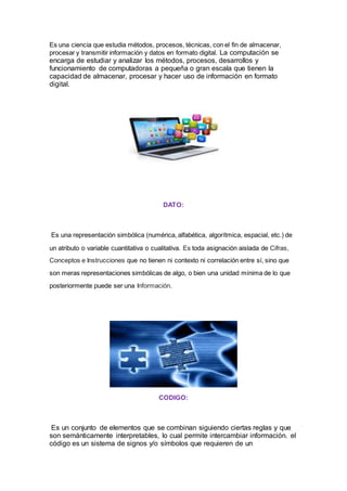 Es una ciencia que estudia métodos, procesos, técnicas, con el fin de almacenar,
procesar y transmitir información y datos en formato digital. La computación se
encarga de estudiar y analizar los métodos, procesos, desarrollos y
funcionamiento de computadoras a pequeña o gran escala que tienen la
capacidad de almacenar, procesar y hacer uso de información en formato
digital.
DATO:
Es una representación simbólica (numérica, alfabética, algorítmica, espacial, etc.) de
un atributo o variable cuantitativa o cualitativa. Es toda asignación aislada de Cifras,
Conceptos e Instrucciones que no tienen ni contexto ni correlación entre sí, sino que
son meras representaciones simbólicas de algo, o bien una unidad mínima de lo que
posteriormente puede ser una Información.
CODIGO:
Es un conjunto de elementos que se combinan siguiendo ciertas reglas y que
son semánticamente interpretables, lo cual permite intercambiar información. el
código es un sistema de signos y/o símbolos que requieren de un
 