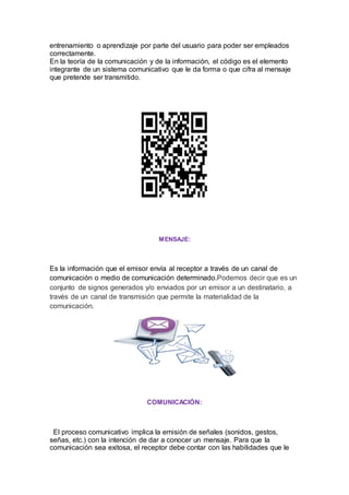 entrenamiento o aprendizaje por parte del usuario para poder ser empleados
correctamente.
En la teoría de la comunicación y de la información, el código es el elemento
integrante de un sistema comunicativo que le da forma o que cifra al mensaje
que pretende ser transmitido.
MENSAJE:
Es la información que el emisor envía al receptor a través de un canal de
comunicación o medio de comunicación determinado.Podemos decir que es un
conjunto de signos generados y/o enviados por un emisor a un destinatario, a
través de un canal de transmisión que permite la materialidad de la
comunicación.
COMUNICACIÓN:
El proceso comunicativo implica la emisión de señales (sonidos, gestos,
señas, etc.) con la intención de dar a conocer un mensaje. Para que la
comunicación sea exitosa, el receptor debe contar con las habilidades que le
 