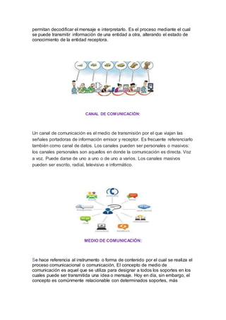 permitan decodificar el mensaje e interpretarlo. Es el proceso mediante el cual
se puede transmitir información de una entidad a otra, alterando el estado de
conocimiento de la entidad receptora.
CANAL DE COMUNICACIÓN:
Un canal de comunicación es el medio de transmisión por el que viajan las
señales portadoras de información emisor y receptor. Es frecuente referenciarlo
también como canal de datos. Los canales pueden ser personales o masivos:
los canales personales son aquellos en donde la comunicación es directa. Voz
a voz. Puede darse de uno a uno o de uno a varios. Los canales masivos
pueden ser escrito, radial, televisivo e informático.
MEDIO DE COMUNICACIÓN:
Se hace referencia al instrumento o forma de contenido por el cual se realiza el
proceso comunicacional o comunicación, El concepto de medio de
comunicación es aquel que se utiliza para designar a todos los soportes en los
cuales puede ser transmitida una idea o mensaje. Hoy en día, sin embargo, el
concepto es comúnmente relacionable con determinados soportes, más
 