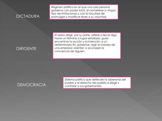 DIRIGENTE 
Régimen político en el que una sola persona 
gobierna con poder total, sin someterse a ningún 
tipo de limitaciones y con la facultad de 
promulgar y modificar leyes a su voluntad. 
El verbo dirigir, por su parte, refiere a llevar algo 
hacia un término o lugar señalado; guiar; 
encaminar la acción y la intención a un 
determinado fin; gobernar; regir el manejo de 
una empresa; orientar; o aconsejar la 
conciencia de alguien. 
Sistema político que defiende la soberanía del 
pueblo y el derecho del pueblo a elegir y 
controlar a sus gobernantes. 
 