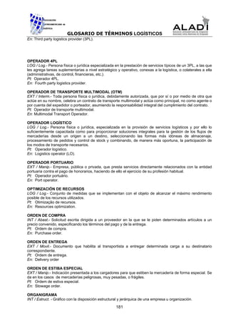 GLOSARIO DE TÉRMINOS LOGÍSTICOS
En: Third party logistics provider (3PL).




OPERADOR 4PL
LOG / Log.- Persona física o jurídica especializada en la prestación de servicios típicos de un 3PL, a las que
les agrega tareas suplementarias a nivel estratégico y operativo, conexas a la logística, o colaterales a ella
(administrativas, de control, financieras, etc.).
Pt: Operador 4PL.
En: Fourth party logistics provider.

OPERADOR DE TRANSPORTE MULTIMODAL (OTM)
EXT / Interm.- Toda persona física o jurídica, debidamente autorizada, que por sí o por medio de otra que
actúe en su nombre, celebra un contrato de transporte multimodal y actúa como principal, no como agente o
por cuenta del expedidor o porteador, asumiendo la responsabilidad integral del cumplimiento del contrato.
Pt: Operador de transporte multimodal.
En: Multimodal Transport Operador.

OPERADOR LOGÍSTICO
LOG / Log.- Persona física o jurídica, especializada en la provisión de servicios logísticos y por ello lo
suficientemente capacitada como para proporcionar soluciones integrales para la gestión de los flujos de
mercaderías desde un origen a un destino, seleccionando las formas más idóneas de almacenaje,
procesamiento de pedidos y control de stock y combinando, de manera más oportuna, la participación de
los modos de transporte necesarios.
Pt: Operador logístico.
En: Logistics operator (LO).

OPERADOR PORTUARIO
EXT / Manip.- Empresa, pública o privada, que presta servicios directamente relacionados con la entidad
portuaria contra el pago de honorarios, haciendo de ello el ejercicio de su profesión habitual.
Pt: Operador portuário.
En: Port operator.

OPTIMIZACIÓN DE RECURSOS
LOG / Log.- Conjunto de medidas que se implementan con el objeto de alcanzar el máximo rendimiento
posible de los recursos utilizados.
Pt: Otimização de recursos.
En: Resources optimization.

ORDEN DE COMPRA
INT / Abast.- Solicitud escrita dirigida a un proveedor en la que se le piden determinados artículos a un
precio convenido, especificando los términos del pago y de la entrega.
Pt: Ordem de compra.
En: Purchase order.

ORDEN DE ENTREGA
EXT / Movil.- Documento que habilita al transportista a entregar determinada carga a su destinatario
correspondiente.
Pt: Ordem de entrega.
En: Delivery order

ORDEN DE ESTIBA ESPECIAL
EXT / Manip.- Indicación presentada a los cargadores para que estiben la mercadería de forma especial. Se
da en los casos de mercaderías peligrosas, muy pesadas, o frágiles.
Pt: Ordem de estiva especial.
En: Stowage order.

ORGANIGRAMA
INT / Estruct. - Gráfico con la disposición estructural y jerárquica de una empresa u organización.

                                                     181
 