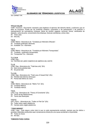 GLOSARIO DE TÉRMINOS LOGÍSTICOS
Ver: CARNET TIR.




TÍTULO VALOR
COM / EcoCom.- Documento necesario para legitimar el ejercicio del derecho literal y autónomo que en
ellos se incorpora. Puede ser de contenido crediticio, corporativo o de participación y de tradición o
representación de mercaderías (cheques, letras de cambio, pagares, acciones, bonos, certificados de
depósito, carta de porte, conocimiento de embarque, facturas cambiarias y otros más).
Pt: Título valor.
En: Security.

T.K.O.
COM / Metrol.- Abreviatura de: “Tonelada por Kilómetro Ofrecido”.
Pt: Tonelada quilômetro oferecida.
En: Available Ton - Kilometre.

T.K.T.
COM / Metrol.- Abreviatura de: “Tonelada por Kilómetro Transportado”.
Pt: Tonelada - quilômetro transportado.
En: Transported Ton - Kilometre.

T.L.C.A.N.
COM / Org.-
Ver: TRATADO DE LIBRE COMERCIO DE AMÉRICA DEL NORTE.

T.L.O.
COM / Seg.- Abreviatura de: “Total loss only” (En).
Es: Solo contra pérdida total.
Pt: Só perda total.

T.L.V.O.
COM / Seg.- Abreviatura de: “Total Loss of Vessel Only” (En).
Es: Pérdida total efectiva del buque.
Pt: Perda total efetiva do navio.

T.M.
COM / Metrol.- Abreviatura de: “Metric Ton” (En).
Es: Tonelada Métrica.
Pt: Tonelada métrica.

T.O.C.
LOG / Log.- Abreviatura de: “Theory of Constraints” (En).
Es: Teoría de las Restricciones.
Pt: Teoria das Restrições.

T.O.F.C.
EXT / Ferro. - Abreviatura de: “Trailer on Flat Car” (En).
Es: Trailer sobre vagón plataforma.
Pt: Carreta sobre vagão plataforma.

“TODO RIESGO”
COM / Seg.- Este seguro cubre todo lo que no está expresamente excluido, siempre que los daños o
perdidas materiales producidos sean consecuencia directa de una causa accidental e imprevisible.
Pt: Todos os riscos.
En: All risks.

TOMADOS PARA CARGA

                                                      229
 