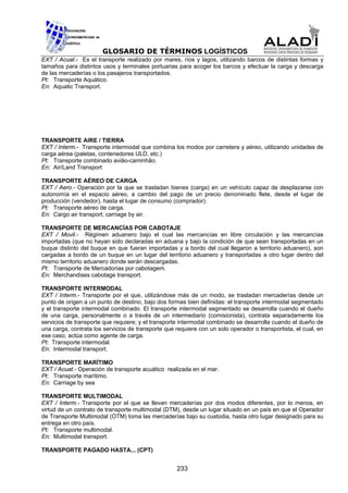 GLOSARIO DE TÉRMINOS LOGÍSTICOS
EXT / Acuat.- Es el transporte realizado por mares, ríos y lagos, utilizando barcos de distintas formas y
tamaños para distintos usos y terminales portuarias para acoger los barcos y efectuar la carga y descarga
de las mercaderías o los pasajeros transportados.
Pt: Transporte Aquático.
En: Aquatic Transport.




TRANSPORTE AIRE / TIERRA
EXT / Interm.- Transporte intermodal que combina los modos por carretera y aéreo, utilizando unidades de
carga aérea (paletas, contenedores ULD, etc.)
Pt: Transporte combinado avião-caminhão.
En: Air/Land Transport

TRANSPORTE AÉREO DE CARGA
EXT / Aero.- Operación por la que se trasladan bienes (carga) en un vehículo capaz de desplazarse con
autonomía en el espacio aéreo, a cambio del pago de un precio denominado flete, desde el lugar de
producción (vendedor), hasta el lugar de consumo (comprador).
Pt: Transporte aéreo de carga.
En: Cargo air transport; carriage by air.

TRANSPORTE DE MERCANCÍAS POR CABOTAJE
EXT / Movil.- Régimen aduanero bajo el cual las mercancías en libre circulación y las mercancías
importadas (que no hayan sido declaradas en aduana y bajo la condición de que sean transportadas en un
buque distinto del buque en que fueran importadas y a bordo del cual llegaron a territorio aduanero), son
cargadas a bordo de un buque en un lugar del territorio aduanero y transportadas a otro lugar dentro del
mismo territorio aduanero donde serán descargadas.
Pt: Transporte de Mercadorias por cabotagem.
En: Merchandises cabotage transport.

TRANSPORTE INTERMODAL
EXT / Interm.- Transporte por el que, utilizándose más de un modo, se trasladan mercaderías desde un
punto de origen a un punto de destino, bajo dos formas bien definidas: el transporte intermodal segmentado
y el transporte intermodal combinado. El transporte intermodal segmentado se desarrolla cuando el dueño
de una carga, personalmente o a través de un intermediario (comisionista), contrata separadamente los
servicios de transporte que requiere; y el transporte intermodal combinado se desarrolla cuando el dueño de
una carga, contrata los servicios de transporte que requiere con un solo operador o transportista, el cual, en
ese caso, actúa como agente de carga.
Pt: Transporte intermodal.
En: Intermodal transport.

TRANSPORTE MARÍTIMO
EXT / Acuat.- Operación de transporte acuático realizada en el mar.
Pt: Transporte marítimo.
En: Carriage by sea

TRANSPORTE MULTIMODAL
EXT / Interm.- Transporte por el que se llevan mercaderías por dos modos diferentes, por lo menos, en
virtud de un contrato de transporte multimodal (DTM), desde un lugar situado en un país en que el Operador
de Transporte Multimodal (OTM) toma las mercaderías bajo su custodia, hasta otro lugar designado para su
entrega en otro país.
Pt: Transporte multimodal.
En: Multimodal transport.

TRANSPORTE PAGADO HASTA... (CPT)


                                                    233
 