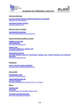 GLOSARIO DE TÉRMINOS LOGÍSTICOS


Cálculo de distancias

CÁLCULO DE DISTANCIAS- GEODETIC DISTANCE CALCULADOR
http://users.rcn.com/rvdi/geod2

DISTANCIAS ENTRE PUERTOS
http://www.distances.com/


Cálculo de pesos y medidas

CONVERSIÓN DE MEDIDAS
http://www.shipbrokering.com/conversion.html


Derecho internacional público y privado

ADMIRALTYLAW.COM
Derecho Marítimo
http://www.admiraltylaw.com/

CARGO LAW –
Countryman & Mcdaniel - 25 Right, LAX
http://www.cargolaw.com/

FORWARDERLAW.COM
The legal resource guide for International Transport law, Freight Forwarding and Electronic
Commerce
http://www.forwarderlaw.com/


Estadísticas

CEPAL: BOLETÍN “PERFIL MARÍTIMO”
http://www.eclac.cl/transporte/perfil/home.asp


Hora mundial

HORAMUNDIAL.COM
http://www.horamundial.com/

WORLDTIMESERVER.COM
Any time, anywhere
http://www.worldtimeserver.com/current_time_in_UTC.aspx

Mapas

EXPEDIA.COM
Find a map
http://www.expedia.com/pub/agent.dll?qscr=mmfn

ATLAS DE LOS OCÉANOS (ONU)
http://www.oceansatlas.com/index.jsp




                                                 259
 