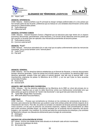 GLOSARIO DE TÉRMINOS LOGÍSTICOS
En: Import tariff.

ARANCEL DIFERENCIAL
COM / Aduana. - Sistema tarifario cuyo fin principal es otorgar ventajas preferenciales al o a los países que
han tomado parte de ese Acuerdo, preferencia que se traduce en una verdadera discriminación contra cierta
mercancía o determinados países.
Pt: Tarifa diferencial.
En: Differential tariff.

ARANCEL EXTERNO COMÚN
COM / Aduana.- Arancel Aduanero Común o Regional que se estructura para regir dentro de un espacio
económico denominado, generalmente, Unión Aduanera, y en función de las relaciones entre los países que
han suscrito un Acuerdo para ser aplicado a las mercancías provenientes de terceros países.
Pt: Tarifa externa comum.
En: Common external tariff.

ARANCEL "FLAT"
COM / Aduana. - Estructura arancelaria de un solo nivel que se aplica uniformemente sobre las mercancías
importadas. Se le conoce también como "arancel plano".
Pt: Tarifa "FLAT".
En: Flat tariff.




ARANCEL GENERAL
COM / Aduana.- Son los derechos básicos establecidos en el Arancel de Aduanas, a menudo denominados
también derechos generales. Todos los países de la ALADI aplican, en la práctica, los derechos NMF como
derechos generales, excepto Cuba que aplica el arancel general, más alto que el arancel NMF, a las
importaciones originarias de países no Miembros de la O.M.C. y con los que Cuba no tiene acuerdos
comerciales firmados.
Pt: Pauta Geral.
En: General tariff.

ARANCEL NMF (NACIÓN MÁS FAVORECIDA)
COM / Aduana.- Son los derechos aplicados por los Miembros de la OMC en virtud del principio de no
discriminación. Significa que un país no debe discriminar entres sus interlocutores comerciales sino que
debe darles por igual la condición de "nación más favorecida" o sea igual trato para todos los demás.
Pt: Tarifa NMF (Nação Mais Favorecida).
En: MFN tariff (Most-Favoured-Nation).

ARBITRAJE
COM / DerCom.- Proceso que normalmente se introduce en los contratos de compraventa de bienes o
servicios, para solucionar las diferencias que pudieren surgir entre ambas partes del contrato respecto de la
interpretación del mismo. Para ello, las partes se someten a la decisión de terceras personas designadas de
mutuo acuerdo y en las que se presume una actuación imparcial y objetiva. Este procedimiento se utiliza
para evitar procesos judiciales largos, de dudoso resultado por el contenido técnico específico del asunto
juzgado y, por supuesto, muy costosos. Es normal que todos los conocimientos de embarque y los contratos
de fletamento incluyan una cláusula de arbitramento para el arreglo de controversias.
Pt: Arbitragem.
En: Arbitration.

ARCHIVO DE LOCALIZACIÓN DE STOCK
INT / Almac.- Archivo que detalla dónde está ubicado en el almacén cada artículo inventariado.
Pt: Arquivo de localizaçao de stock.
En: Bin location file.

                                                     30
 