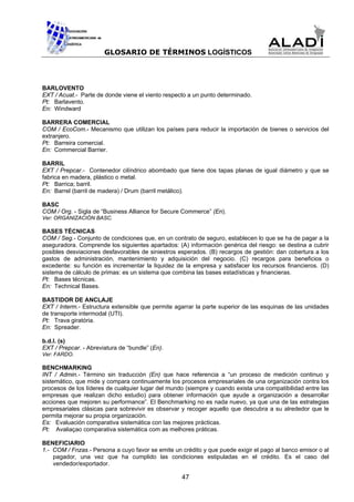GLOSARIO DE TÉRMINOS LOGÍSTICOS



BARLOVENTO
EXT / Acuat.- Parte de donde viene el viento respecto a un punto determinado.
Pt: Barlavento.
En: Windward

BARRERA COMERCIAL
COM / EcoCom.- Mecanismo que utilizan los países para reducir la importación de bienes o servicios del
extranjero.
Pt: Barreira comercial.
En: Commercial Barrier.

BARRIL
EXT / Prepcar.- Contenedor cilíndrico abombado que tiene dos tapas planas de igual diámetro y que se
fabrica en madera, plástico o metal.
Pt: Barrica; barril.
En: Barrel (barril de madera) / Drum (barril metálico).

BASC
COM / Org. - Sigla de “Business Alliance for Secure Commerce” (En).
Ver: ORGANIZACIÓN BASC.

BASES TÉCNICAS
COM / Seg.- Conjunto de condiciones que, en un contrato de seguro, establecen lo que se ha de pagar a la
aseguradora. Comprende los siguientes apartados: (A) información genérica del riesgo: se destina a cubrir
posibles desviaciones desfavorables de siniestros esperados. (B) recargos de gestión: dan cobertura a los
gastos de administración, mantenimiento y adquisición del negocio. (C) recargos para beneficios o
excedente: su función es incrementar la liquidez de la empresa y satisfacer los recursos financieros. (D)
sistema de cálculo de primas: es un sistema que combina las bases estadísticas y financieras.
Pt: Bases técnicas.
En: Technical Bases.

BASTIDOR DE ANCLAJE
EXT / Interm.- Estructura extensible que permite agarrar la parte superior de las esquinas de las unidades
de transporte intermodal (UTI).
Pt: Trava giratória.
En: Spreader.

b.d.l. (s)
EXT / Prepcar. - Abreviatura de “bundle” (En).
Ver: FARDO.

BENCHMARKING
INT / Admin.- Término sin traducción (En) que hace referencia a “un proceso de medición continuo y
sistemático, que mide y compara continuamente los procesos empresariales de una organización contra los
procesos de los líderes de cualquier lugar del mundo (siempre y cuando exista una compatibilidad entre las
empresas que realizan dicho estudio) para obtener información que ayude a organización a desarrollar
acciones que mejoren su performance”. El Benchmarking no es nada nuevo, ya que una de las estrategias
empresariales clásicas para sobrevivir es observar y recoger aquello que descubra a su alrededor que le
permita mejorar su propia organización.
Es: Evaluación comparativa sistemática con las mejores prácticas.
Pt: Avaliaçao comparativa sistemática com as melhores práticas.

BENEFICIARIO
1.- COM / Fnzas.- Persona a cuyo favor se emite un crédito y que puede exigir el pago al banco emisor o al
    pagador, una vez que ha cumplido las condiciones estipuladas en el crédito. Es el caso del
    vendedor/exportador.

                                                   47
 