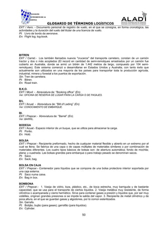 GLOSARIO DE TÉRMINOS LOGÍSTICOS
EXT / Aero. - Documento personal de registro de vuelo, en el que se consigna, en forma cronológica, las
actividades y la duración del vuelo del titular de una licencia de vuelo.
Pt: Livro de bordo da aeronave.
En: Flight log; log-book.




BITREN
EXT / Carret.- Los también llamados nuevos "cruceros" del transporte carretero, constan de un camión
tractor y dos o más acoplados (El record en cantidad de semi-remolques arrastrados por un camión fue
cubierto en Australia, donde se armó un bitrén de 1,442 metros de largo, compuesto por 104 semi-
remolques). Este sistema comenzó a desarrollarse en Estados Unidos y Australia, con tanto éxito que
actualmente son utilizados en una mayoría de los países para transportar toda la producción agrícola,
industrial, minera y forestal a los puertos de exportación.
Sin. Tren de carretera.
Pt: Bitren.
En: Road train.

B.K.O.
EXT / Movil. - Abreviatura de: “Booking office” (En).
Ver: OFICINA DE RESERVA DE LUGAR PARA LA CARGA O DE PASAJES.

B/L
EXT / Acuat. - Abreviatura de: “Bill of Lading” (En).
Ver: CONOCIMIENTO DE EMBARQUE.

Bl.
EXT / Prepcar.- Abreviatura de: “Barrel” (En).
Ver: BARRIL.

BODEGA
EXT / Acuat.- Espacio interior de un buque, que se utiliza para almacenar la carga.
Pt: Porão.
En: Hold.

BOLSA
EXT / Prepcar.- Recipiente preformado, hecho de cualquier material flexible y abierto en un extremo por el
cual se llena. Se fabrica de una capa o de capas múltiples de materiales similares o por combinación de
materiales diferentes. Los cuatro tipos básicos de bolsas son: de abertura automática; fondo de mochila;
plana; y cuadrada. Las bolsas grandes para embarque o para trabajo pesado se denominan sacos.
Pt: Saco.
En: Sack; bag.

BOLSA EN CAJA
EXT / Prepcar.- Contenedor para líquidos que se compone de una bolsa protectora interior soportada por
una caja externa.
Pt: Saco numa caixa.
En: Bag in box.

BOMBONA
EXT / Prepcar.- 1. Vasija de vidrio, loza, plástico, etc., de boca estrecha, muy barriguda y de bastante
capacidad, que se usa para el transporte de ciertos líquidos. 2. Vasija metálica muy resistente, de forma
cilíndrica o acampanada y cierre hermético. Sirve para contener gases a presión y líquidos que, por ser muy
volátiles, originan grandes presiones si se impide la salida del vapor. 3. Recipiente de metal cilíndrico y de
poca altura, en el que se guardan gasas y algodones, por lo común esterilizados.
Sin. Garrafa.
Pt: Botijão, bujão (para gases); garrafão (para líquidos).
En: Cylinder.

                                                        50
 