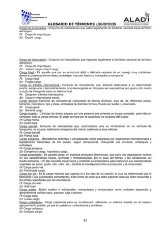 GLOSARIO DE TÉRMINOS LOGÍSTICOS
Carga de exportación.- Conjunto de mercaderías que salen legalmente de territorio nacional hacia territorio
extranjero
Pt: Carga de exportaçao.
En: Export cargo.




Carga de importación.- Conjunto de mercaderías que ingresan legalmente al territorio nacional de territorio
extranjero.
Pt: Carga de importaçao.
En: Inward cargo; import cargo.
Carga frágil.- Es aquella que por su estructura débil o delicada requiere de un manejo muy cuidadoso,
desde su preparación (envases, embalajes, marcas) hasta su manipuleo y transporte.
Pt: Carga frágil.
En: Fragile cargo.
Carga en tránsito internacional.- Conjunto de mercaderías que, estando destinadas a un determinado
puerto, aeropuerto o terminal terrestre, son descargadas en otro para ser reexpedidas por igual u otro medio
y modo de transporte hacia su destino final.
Pt: Carga em trânsito internacional.
En: Cargo in international transit.
Carga general.-Conjunto de mercaderías compuesto de bienes diversos, esto es, de diferentes pesos,
tamaños, naturaleza, tipo y clase, embalada de distintas formas. Puede ser suelta o unitarizada.
Pt: Carga geral.
En: General cargo.
Carga muerta.- Cantidad de dinero pagado por una persona que arrienda un buque completo pero falla en
conseguir toda la carga prevista. El pago se hace por la capacidad no ocupada del buque.
Pt: Carga morta.
En: Dead load.
Carga parcial.- Conjunto de mercaderías que, acomodadas para su movilización en un vehículo de
transporte, no ocupan totalmente el espacio del mismo destinado a esos efectos.
Pt: Carga parcial.
En: Partial load.
Carga peligrosa.- Mercaderías definidas o consideradas como peligrosas por organismos internacionales o
legislaciones nacionales de los países, según corresponda, incluyendo sus envases, empaques y
embalajes.
Pt: Carga perigosa.
En: Dangerous cargo; hazardous cargo.
Carga perecedera.- Es aquella carga, en especial productos alimenticios, que sufre una degradación normal
en sus características físicas, químicas y microbiológicas, por el paso del tiempo y las condiciones del
medio ambiente. Por ello necesita preservarse y controlar su temperatura para mantener sus características
originales de sabor, gusto, olor, color, etc., durante la movilización entre el productor y el consumidor.
Pt: Carga perecível.
En: Perishable cargo.
Carga por eje.- Es la carga máxima que soporta el o los ejes de un camión, lo cual es determinado por el
fabricante y las autoridades competentes. Este límite de peso que debe soportar cada eje debe responder a
los límites soportables por los neumáticos.
Pt: Carga por eixo.
En: Axle load.
Carga suelta.- Bultos sueltos e individuales, manipulados y embarcados como unidades separadas y
generalmente del tipo saco, paquete, caja o tambor.
Pt: Carga solta.
En: Loose cargo.
Carga unitarizada.- Carga preparada para su movilización, utilizando un sistema basado en el máximo
agrupamiento posible, ya sea en paletas o contenedores y similares.
Pt: Carga unitizada.
En: Unitized cargo.


                                                    61
 