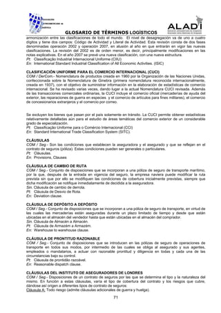 GLOSARIO DE TÉRMINOS LOGÍSTICOS
armonización entre las clasificaciones de todo el mundo. El nivel de desagregación va de uno a cuatro
dígitos y tiene dos campos: Código de Actividad y Literal de Actividad. Esta revisión consta de dos fases
denominadas operación 2002 y operación 2007, en alusión al año en que entrarán en vigor las nuevas
clasificaciones. La revisión del 2002 es de orden menor, es decir, principalmente modificaciones en las
notas explicativas. En el año 2007 se prevé una nueva clasificación, con una nueva estructura.
Pt: Classificação Industrial Internacional Uniforme (CIIU)
En: International Standard Industrial Classification of All Economic Activities. (ISIC)

CLASIFICACIÓN UNIFORME PARA EL COMERCIO INTERNACIONAL (CUCI)
COM / DerCom.- Nomenclatura de productos creada en 1960 por la Organización de las Naciones Unidas,
confeccionada sobre la Nomenclatura de Ginebra (primera nomenclatura reconocida internacionalmente,
creada en 1937), con el objetivo de suministrar información en la elaboración de estadísticas de comercio
internacional. Se ha revisado varias veces, dando lugar a la actual Nomenclatura CUCI revisada. Además
de las transacciones comerciales ordinarias, la CUCI incluye el comercio oficial (mercaderías de ayuda del
exterior, las reparaciones de guerra en especies y el comercio de artículos para fines militares), el comercio
de concesionarios extranjeros y el comercio por correo.


Se excluyen los bienes que pasan por el país solamente en tránsito. La CUCI permite obtener estadísticas
relativamente detalladas aún para el estudio de áreas temáticas del comercio exterior de un considerable
grado de especialización.
Pt: Classificação Uniforme para o Comércio Internacional (CCI)
En: Standard International Trade Classification System (SITC).

CLÁUSULAS
COM / Seg.- Son las condiciones que establecen la aseguradora y el asegurado y que se reflejan en el
contrato de seguros (póliza). Estas condiciones pueden ser generales o particulares.
Pt: Cláusulas.
En: Provisions, Clauses

CLÁUSULA DE CAMBIO DE RUTA
COM / Seg.- Conjunto de disposiciones que se incorporan a una póliza de seguro de transporte marítimo,
por la que, después de la entrada en vigencia del seguro, la empresa naviera puede modificar la ruta
prevista sin que por ello se modifiquen las condiciones de cobertura inicialmente previstas, siempre que
dicha modificación se notifique inmediatamente de decidida a la aseguradora.
Sin. Cláusula de cambio de derrota.
Pt: Cláusula de Desvio de Rota.
En: Deviation clause.

CLÁUSULA DE DEPÓSITO A DEPÓSITO
COM / Seg.- Conjunto de disposiciones que se incorporan a una póliza de seguro de transporte, en virtud de
las cuales las mercaderías están aseguradas durante un plazo limitado de tiempo y desde que están
ubicadas en el almacén del vendedor hasta que están ubicadas en el almacén del comprador.
Sin. Cláusula de Almacén a Almacén.
Pt: Cláusula de Armazém a Armazém.
En: Warehouse to warehouse clause.

CLÁUSULA DE PRONTITUD RAZONABLE
COM / Seg.- Conjunto de disposiciones que se introducen en las pólizas de seguro de operaciones de
transporte en todos sus modos, por intermedio de las cuales se obliga al asegurado y sus agentes,
empleados o mandatarios, a actuar con razonable prontitud y diligencia en todas y cada una de las
circunstancias bajo su control.
Pt: Cláusula de prontidão razoável.
En: Reasonable dispatch clause.

CLÁUSULAS DEL INSTITUTO DE ASEGURADORES DE LONDRES
COM / Seg.- Disposiciones de un contrato de seguros por las que se determina el tipo y la naturaleza del
mismo. En función a estas cláusulas, varía el tipo de cobertura del contrato y los riesgos que cubre,
dándose así origen a diferentes tipos de contrato de seguros:
Cláusula A: Todo riesgo (admite cláusulas adicionales de guerra y huelga).

                                                     71
 
