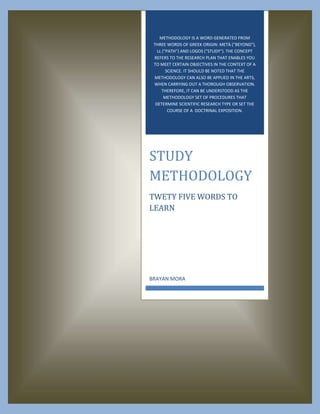 METHODOLOGY IS A WORD GENERATED FROM
THREE WORDS OF GREEK ORIGIN: METÀ ("BEYOND"),
LL ("PATH") AND LOGOS ("STUDY"). THE CONCEPT
REFERS TO THE RESEARCH PLAN THAT ENABLES YOU
TO MEET CERTAIN OBJECTIVES IN THE CONTEXT OF A
SCIENCE. IT SHOULD BE NOTED THAT THE
METHODOLOGY CAN ALSO BE APPLIED IN THE ARTS,
WHEN CARRYING OUT A THOROUGH OBSERVATION.
THEREFORE, IT CAN BE UNDERSTOOD AS THE
METHODOLOGY SET OF PROCEDURES THAT
DETERMINE SCIENTIFIC RESEARCH TYPE OR SET THE
COURSE OF A DOCTRINAL EXPOSITION.

STUDY
METHODOLOGY
TWETY FIVE WORDS TO
LEARN

BRAYAN MORA

 