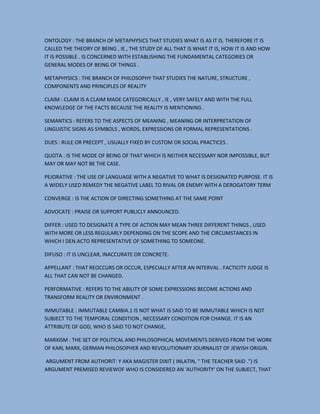 ONTOLOGY : THE BRANCH OF METAPHYSICS THAT STUDIES WHAT IS AS IT IS. THEREFORE IT IS
CALLED THE THEORY OF BEING , IE , THE STUDY OF ALL THAT IS WHAT IT IS, HOW IT IS AND HOW
IT IS POSSIBLE . IS CONCERNED WITH ESTABLISHING THE FUNDAMENTAL CATEGORIES OR
GENERAL MODES OF BEING OF THINGS .
METAPHYSICS : THE BRANCH OF PHILOSOPHY THAT STUDIES THE NATURE, STRUCTURE ,
COMPONENTS AND PRINCIPLES OF REALITY
CLAIM : CLAIM IS A CLAIM MADE CATEGORICALLY , IE , VERY SAFELY AND WITH THE FULL
KNOWLEDGE OF THE FACTS BECAUSE THE REALITY IS MENTIONING .
SEMANTICS : REFERS TO THE ASPECTS OF MEANING , MEANING OR INTERPRETATION OF
LINGUISTIC SIGNS AS SYMBOLS , WORDS, EXPRESSIONS OR FORMAL REPRESENTATIONS .
DUES : RULE OR PRECEPT , USUALLY FIXED BY CUSTOM OR SOCIAL PRACTICES .
QUOTA : IS THE MODE OF BEING OF THAT WHICH IS NEITHER NECESSARY NOR IMPOSSIBLE, BUT
MAY OR MAY NOT BE THE CASE.
PEJORATIVE : THE USE OF LANGUAGE WITH A NEGATIVE TO WHAT IS DESIGNATED PURPOSE. IT IS
A WIDELY USED REMEDY THE NEGATIVE LABEL TO RIVAL OR ENEMY WITH A DEROGATORY TERM
CONVERGE : IS THE ACTION OF DIRECTING SOMETHING AT THE SAME POINT
ADVOCATE : PRAISE OR SUPPORT PUBLICLY ANNOUNCED.
DIFFER : USED TO DESIGNATE A TYPE OF ACTION MAY MEAN THREE DIFFERENT THINGS , USED
WITH MORE OR LESS REGULARLY DEPENDING ON THE SCOPE AND THE CIRCUMSTANCES IN
WHICH I DEN.ACTO REPRESENTATIVE OF SOMETHING TO SOMEONE.
DIFUSO : IT IS UNCLEAR, INACCURATE OR CONCRETE.
APPELLANT : THAT REOCCURS OR OCCUR, ESPECIALLY AFTER AN INTERVAL . FACTICITY JUDGE IS
ALL THAT CAN NOT BE CHANGED.
PERFORMATIVE : REFERS TO THE ABILITY OF SOME EXPRESSIONS BECOME ACTIONS AND
TRANSFORM REALITY OR ENVIRONMENT .
IMMUTABLE : IMMUTABLE CAMBIA.1 IS NOT WHAT IS SAID TO BE IMMUTABLE WHICH IS NOT
SUBJECT TO THE TEMPORAL CONDITION , NECESSARY CONDITION FOR CHANGE. IT IS AN
ATTRIBUTE OF GOD, WHO IS SAID TO NOT CHANGE,
MARXISM : THE SET OF POLITICAL AND PHILOSOPHICAL MOVEMENTS DERIVED FROM THE WORK
OF KARL MARX, GERMAN PHILOSOPHER AND REVOLUTIONARY JOURNALIST OF JEWISH ORIGIN.
ARGUMENT FROM AUTHORIT: Y AKA MAGISTER DIXIT ( INLATIN, " THE TEACHER SAID .") IS
ARGUMENT PREMISED REVIEWOF WHO IS CONSIDERED AN 'AUTHORITY' ON THE SUBJECT, THAT

 