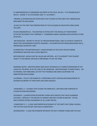 IS, SOMEONEWHICH IS CONSIDERED AN EXPERT IN THE FIELD. WE SAY, " X IS TRUEBECAUSE IT
SAYS N ', WHERE' X 'IS A STATEMENT AND ' N ' AUTHORITY.
PREMISE A) AFFIRMATION OR TESTED IDEA THAT IS GIVEN AS TRUE AND THAT UNDERLIESAN
ARGUMENT OR DISCUSSION .
B) EACH OF THE FIRST TWO PROPOSITIONS OF THE SYLLOGISM OF WHICHTHE CONCLUSION
FOLLOWS .
EPL2R:FUNDAMENTALLY , THIS METHOD IS STATED WITH THE INITIALS OF THEDIFFERENT
ACTIVITIES OR PHASES THAT COMPRISE IT : EXAMINING ASKING, READING,SAVE & REVIEW ( EPLRR
OR EPL2R ).
METHODOLOGY : REFERS TO THE SET OF PROCEDURESRATIONAL USED TO ACHIEVE A RANGE OF
OBJECTIVES GOVERNINGIN SCIENTIFIC RESEARCH , AN EXHIBITION DOCTRINAL2REQUIRING SKILLS,
KNOWLEDGE OR SPECIFIC CARE.
ALTERNATIVELY THE METHODOLOGY: CAN BE DEFINED AS THE STUDY OR ELECTIONAN
APPROPRIATE METHOD FOR A GIVEN OBJETIVO.
METHODOLOGY: SHOULD NOT BE CALLED ANY METHOD , AS IT IS ACONCEPT THAT IN MOST
CASES IT IS TOO BROAD ,METHOD IS PREFERABLE TO USE THE TERM .

MARGINAL NOTES : ANOTHER SIMPLE AND QUICK TECHNIQUE IS TO ANNOTATEMARGINS OF THE
LEAVES OF THE BOOK. AS IN THE CASE OF AN UNDERLINE , MOSTADVISABLE TO MAKE PENCIL - ON
AS POSSIBLE, NOT MINEHARD, SO THAT THE THICKNESS AND DARK COLOR MAKE THE
ANNOTATION EASILYLEGIBLE.
AUTONOMY : FACULTY OR POWER OF A TERRITORIAL ENTITY WITHIN ANOTHERSUPERIOR TO
GOVERN ACCORDING TO THEIR OWN LAWS AND AGENCIES.

AXONOMÍA:S .F .1 SCIENCE THAT STUDIES THE PRINCIPLES , METHODS AND PURPOSES OF
CLASSIFICATIONLIVING BEINGS.
SYSTEMATIC : CLASSIFICATION OR SORTING THINGS INTO GROUPS THAT HAVE ACOMMON
FEATURES , ESPECIALLY THE GROUPS OF ANIMALS ORPLANT IS DONE IN BIOLOGY : IN THIS
ENCYCLOPEDIA OFFERS ATAXONOMY OF ALL PLANT SPECIES .
CONSISTENCY S .F .:1 LOGIC AND PROPER RELATIONSHIP OF THE PARTS THAT FORM A WHOLE :
THE PLOTTHE FILM DID NOT HAVE MUCH CONSISTENCY .
INCONSISTENCY :2 LOGIC RELATIONSHIP BETWEEN THE WAY A PERSON THINKS AND THE WAY

 