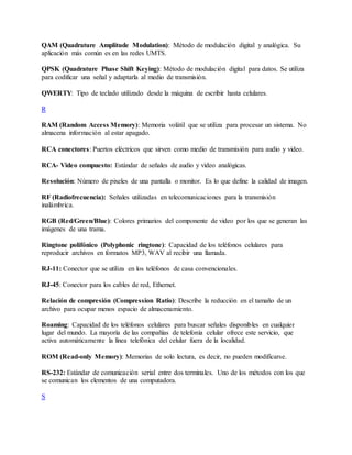 QAM (Quadrature Amplitude Modulation): Método de modulación digital y analógica. Su
aplicación más común es en las redes UMTS.
QPSK (Quadrature Phase Shift Keying): Método de modulación digital para datos. Se utiliza
para codificar una señal y adaptarla al medio de transmisión.
QWERTY: Tipo de teclado utilizado desde la máquina de escribir hasta celulares.
R
RAM (Random Access Memory): Memoria volátil que se utiliza para procesar un sistema. No
almacena información al estar apagado.
RCA conectores: Puertos eléctricos que sirven como medio de transmisión para audio y video.
RCA- Video compuesto: Estándar de señales de audio y video analógicas.
Resolución: Número de pixeles de una pantalla o monitor. Es lo que define la calidad de imagen.
RF (Radiofrecuencia): Señales utilizadas en telecomunicaciones para la transmisión
inalámbrica.
RGB (Red/Green/Blue): Colores primarios del componente de video por los que se generan las
imágenes de una trama.
Ringtone polifónico (Polyphonic ringtone): Capacidad de los teléfonos celulares para
reproducir archivos en formatos MP3, WAV al recibir una llamada.
RJ-11: Conector que se utiliza en los teléfonos de casa convencionales.
RJ-45: Conector para los cables de red, Ethernet.
Relación de compresión (Compression Ratio): Describe la reducción en el tamaño de un
archivo para ocupar menos espacio de almacenamiento.
Roaming: Capacidad de los teléfonos celulares para buscar señales disponibles en cualquier
lugar del mundo. La mayoría de las compañías de telefonía celular ofrece este servicio, que
activa automáticamente la línea telefónica del celular fuera de la localidad.
ROM (Read-only Memory): Memorias de solo lectura, es decir, no pueden modificarse.
RS-232: Estándar de comunicación serial entre dos terminales. Uno de los métodos con los que
se comunican los elementos de una computadora.
S
 