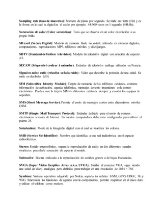 Sampling rate (tasa de muestreo): Número de pistas por segundo. Se mide en Hertz (Hz) y es
la forma en la cual se digitaliza el audio por ejemplo, 44.000 veces en 1 segundo (44kHz).
Saturación de color (Color saturation): Tono que se observa en un color en relación a su
propio brillo.
SD card (Secure Digital): Modelo de memoria flash, no volátil, utilizada en cámaras digitales,
computadoras, reproductores MP3, teléfonos móviles y videojuegos.
SDTV (Standard-definition television): Modelo de televisión digital con relación de aspecto
4:3.
SECAM (Séquentiel couleur à mémoire): Estándar de televisión análoga utilizado en Francia.
Signal-to-noise ratio (relación señal a ruido): Valor que describe la potencia de una señal. Se
mide en decibeles (dB).
SIM (Subscriber Identity Module): Tarjeta de memoria de los teléfonos celulares, contiene
información de activación, agenda telefónica, mensajes de texto instantáneo o de correo
electrónico. Puedes usar la tarjeta SIM en diferentes celulares siempre y cuando los equipos la
soporten.
SMS (Short Message Service): Permite el envío de mensajes cortos entre dispositivos móviles
GSM.
SMTP (Simple Mail Transport Protocol): Estándar definido para el envío de correos
electrónicos a través de Internet. En nuestra computadora debe estar configurado para utilizar el
puerto 25.
Solarization: Modo de la fotografía digital con el cual se invierten los colores.
SSID (Service Set Identifier): Nombre que identifica a una red inalámbrica en el espacio
radioeléctrico.
Stereo: Sonido estereofónico, separa la reproducción de audio en dos diferentes canales
simétricos para darle sensación de espacio al sonido.
Subwoofer: Bocina enfocada a la reproducción de sonidos graves o de bajas frecuencias.
SVGA (Super Video Graphics Array a.k.a. UVGA): Similar al conector VGA, sigue siendo
una señal de video analógica pero definida para trabajar en una resolución de 1024 × 768.
Symbian: Sistema operativo adquirido por Nokia, soporta las señales: GSM, GPRS EDGE, 3G y
WiFi. Sincroniza las funciones de agenda con la computadora, permite respaldar en el disco duro
y utilizar el teléfono como modem.
 