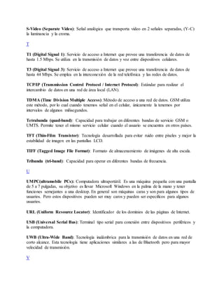 S-Video (Separate Video): Señal analógica que transporta video en 2 señales separadas, (Y-C)
la luminancia y la croma.
T
T1 (Digital Signal 1): Servicio de acceso a Internet que provee una transferencia de datos de
hasta 1.5 Mbps. Se utiliza en la transmisión de datos y voz entre dispositivos celulares.
T3 (Digital Signal 3): Servicio de acceso a Internet que provee una transferencia de datos de
hasta 44 Mbps. Se emplea en la interconexión de la red telefónica y las redes de datos.
TCP/IP (Transmission Control Protocol / Internet Protocol): Estándar para realizar el
intercambio de datos en una red de área local (LAN).
TDMA (Time Division Multiple Access): Método de acceso a una red de datos. GSM utiliza
este método, por lo cual cuando tenemos señal en el celular, únicamente la tenemos por
intervalos de algunos milisegundos.
Tetrabanda (quad-band): Capacidad para trabajar en diferentes bandas de servicio GSM o
UMTS. Permite tener el mismo servicio celular cuando el usuario se encuentra en otros países.
TFT (Thin-Film Transistor): Tecnología desarrollada para evitar ruido entre pixeles y mejor la
estabilidad de imagen en las pantallas LCD.
TIFF (Tagged Image File Format): Formato de almacenamiento de imágenes de alta escala.
Tribanda (tri-band): Capacidad para operar en diferentes bandas de frecuencia.
U
UMPC(ultramobile PCs): Computadora ultraportátil. Es una máquina pequeña con una pantalla
de 5 a 7 pulgadas, su objetivo es llevar Microsoft Windows en la palma de la mano y tener
funciones semejantes a una desktop. En general son máquinas caras y son para algunos tipos de
usuarios. Pero estos dispositivos pueden ser muy caros y pueden ser especificos para algunos
usuarios.
URL (Uniform Resource Locator): Identificador de los dominios de las páginas de Internet.
USB (Universal Serial Bus): Terminal tipo serial para conexión entre dispositivos periféricos y
la computadora.
UWB (Ultra-Wide Band): Tecnología inalámbrica para la transmisión de datos en una red de
corto alcance. Esta tecnología tiene aplicaciones similares a las de Bluetooth pero para mayor
velocidad de transmisión.
V
 