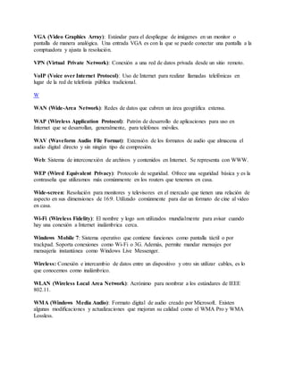 VGA (Video Graphics Array): Estándar para el despliegue de imágenes en un monitor o
pantalla de manera analógica. Una entrada VGA es con la que se puede conectar una pantalla a la
comptuadora y ajusta la resolución.
VPN (Virtual Private Network): Conexión a una red de datos privada desde un sitio remoto.
VoIP (Voice over Internet Protocol): Uso de Internet para realizar llamadas telefónicas en
lugar de la red de telefonía pública tradicional.
W
WAN (Wide-Area Network): Redes de datos que cubren un área geográfica extensa.
WAP (Wireless Application Protocol): Patrón de desarrollo de aplicaciones para uso en
Internet que se desarrollan, generalmente, para teléfonos móviles.
WAV (Waveform Audio File Format): Extensión de los formatos de audio que almacena el
audio digital directo y sin ningún tipo de compresión.
Web: Sistema de interconexión de archivos y contenidos en Internet. Se representa con WWW.
WEP (Wired Equivalent Privacy): Protocolo de seguridad. Ofrece una seguridad básica y es la
contraseña que utilizamos más comúnmente en los routers que tenemos en casa.
Wide-screen: Resolución para monitores y televisores en el mercado que tienen una relación de
aspecto en sus dimensiones de 16:9. Utilizado comúnmente para dar un formato de cine al video
en casa.
Wi-Fi (Wireless Fidelity): El nombre y logo son utilizados mundialmente para avisar cuando
hay una conexión a Internet inalámbrica cerca.
Windows Mobile 7: Sistema operativo que contiene funciones como pantalla táctil o por
trackpad. Soporta conexiones como Wi-Fi o 3G. Además, permite mandar mensajes por
mensajería instantánea como Windows Live Messenger.
Wireless: Conexión e intercambio de datos entre un dispositivo y otro sin utilizar cables, es lo
que conocemos como inalámbrico.
WLAN (Wireless Local Area Network): Acrónimo para nombrar a los estándares de IEEE
802.11.
WMA (Windows Media Audio): Formato digital de audio creado por Microsoft. Existen
algunas modificaciones y actualizaciones que mejoran su calidad como el WMA Pro y WMA
Lossless.
 