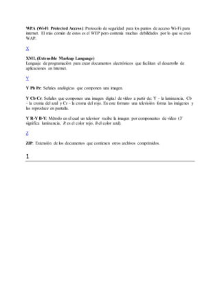 WPA (Wi-Fi Protected Access): Protocolo de seguridad para los puntos de acceso Wi-Fi para
internet. El más común de estos es el WEP pero contenía muchas debilidades por lo que se creó
WAP.
X
XML (Extensible Markup Language)
Lenguaje de programación para crear documentos electrónicos que facilitan el desarrollo de
aplicaciones en Internet.
Y
Y Pb Pr: Señales analógicas que componen una imagen.
Y Cb Cr: Señales que componen una imagen digital de video a partir de: Y – la luminancia, Cb
– la croma del azul y Cr – la croma del rojo. En este formato una televisión forma las imágenes y
las reproduce en pantalla.
Y R-Y B-Y: Método en el cual un televisor recibe la imagen por componentes de video (Y
significa luminancia, R es el color rojo, B el color azul).
Z
ZIP: Extensión de los documentos que contienen otros archivos comprimidos.
1
 